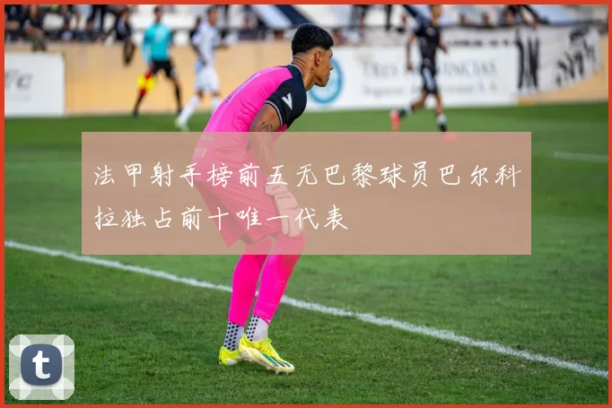 法甲射手榜前五无巴黎球员巴尔科拉独占前十唯一代表