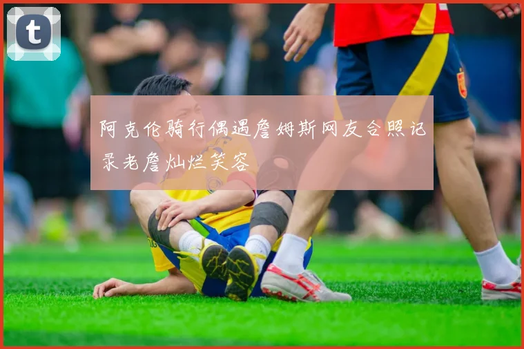 阿克伦骑行偶遇詹姆斯网友合照记录老詹灿烂笑容