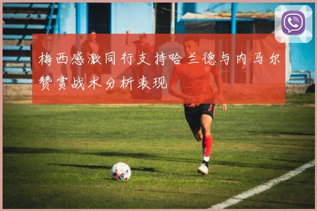 梅西感激同行支持哈兰德与内马尔赞赏战术分析表现