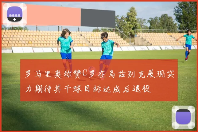 罗马里奥称赞C罗在乌兹别克展现实力期待其千球目标达成后退役