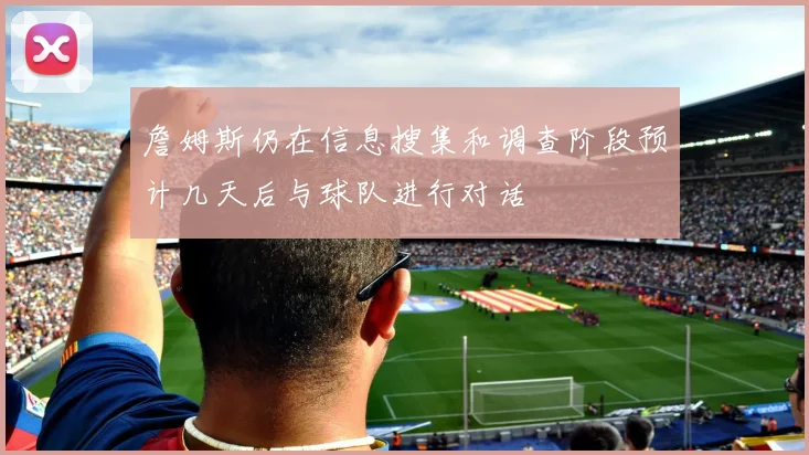 詹姆斯仍在信息搜集和调查阶段预计几天后与球队进行对话