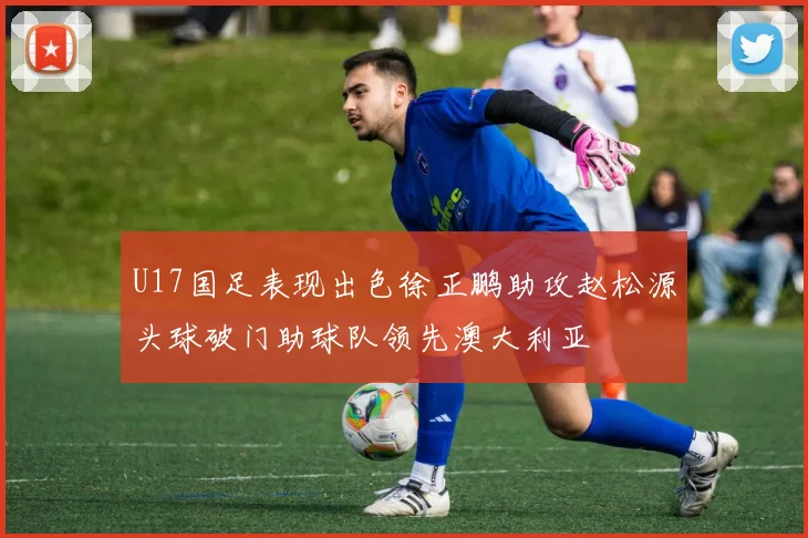 U17国足表现出色徐正鹏助攻赵松源头球破门助球队领先澳大利亚
