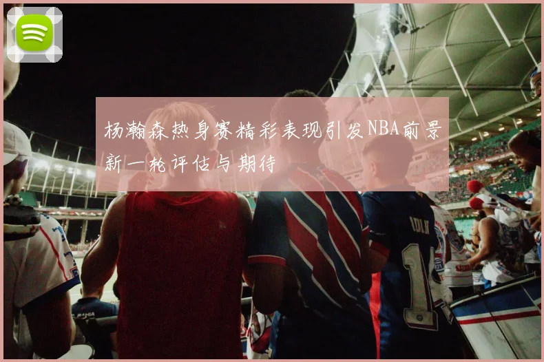 杨瀚森热身赛精彩表现引发NBA前景新一轮评估与期待
