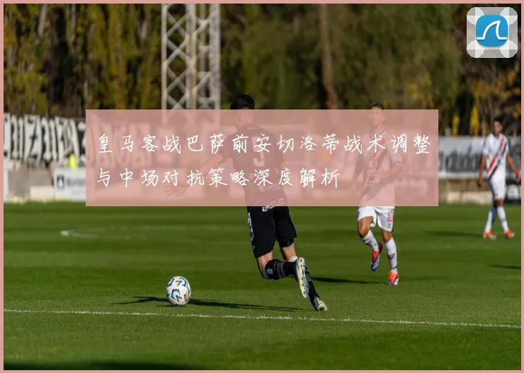 皇马客战巴萨前安切洛蒂战术调整与中场对抗策略深度解析
