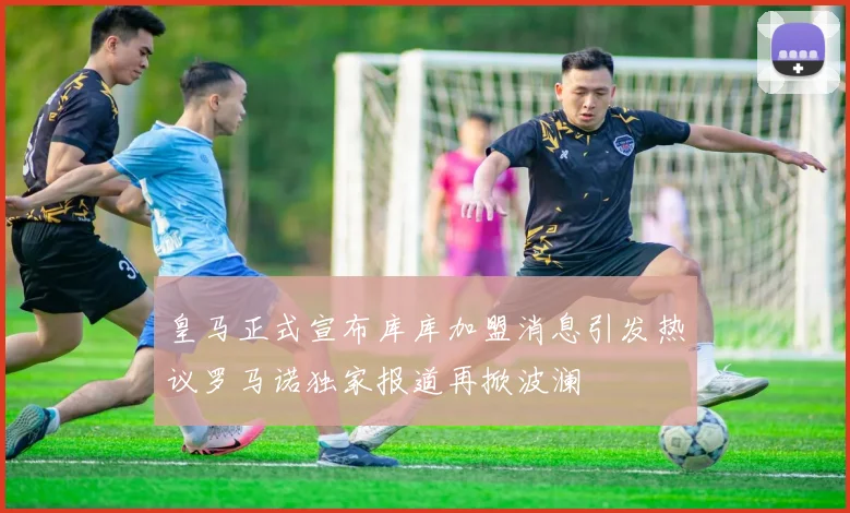 皇马正式宣布库库加盟消息引发热议罗马诺独家报道再掀波澜