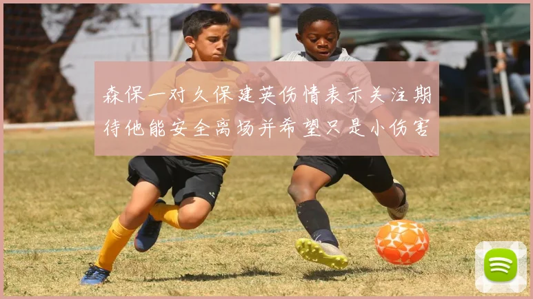 森保一对久保建英伤情表示关注期待他能安全离场并希望只是小伤害
