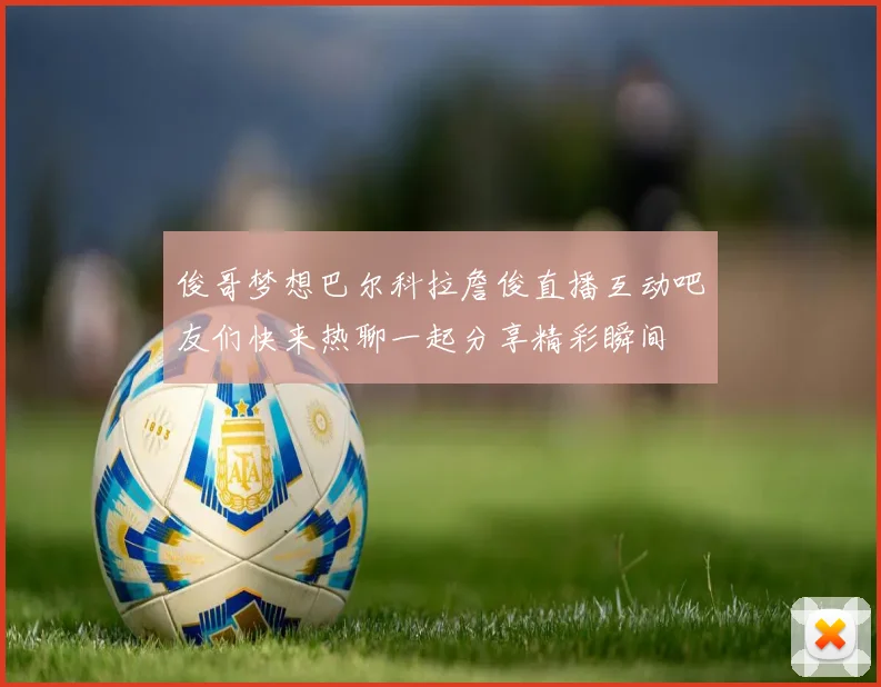 俊哥梦想巴尔科拉詹俊直播互动吧友们快来热聊一起分享精彩瞬间