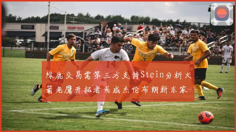 绿鹿交易需第三方支持Stein分析火箭老鹰开拓者或成杰伦布朗新东家