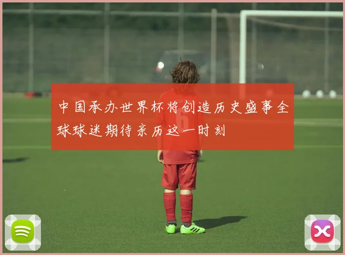 中国承办世界杯将创造历史盛事全球球迷期待亲历这一时刻
