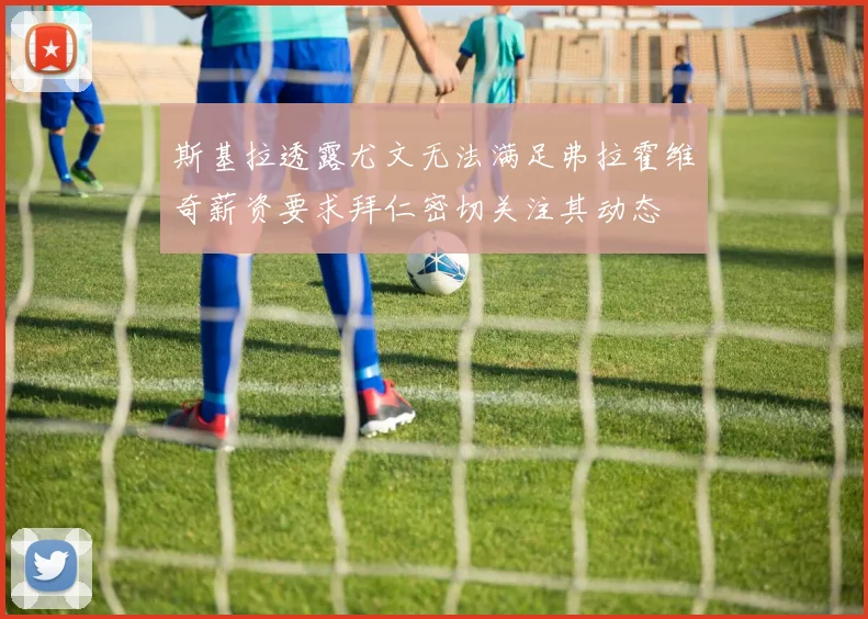 斯基拉透露尤文无法满足弗拉霍维奇薪资要求拜仁密切关注其动态