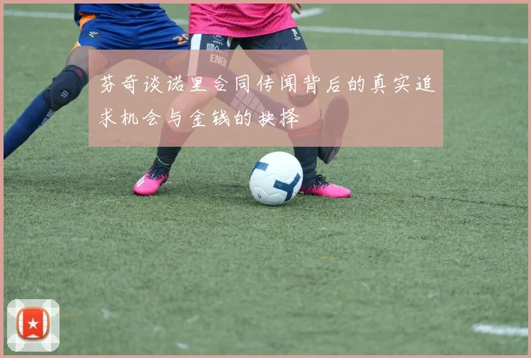 芬奇谈诺里合同传闻背后的真实追求机会与金钱的抉择