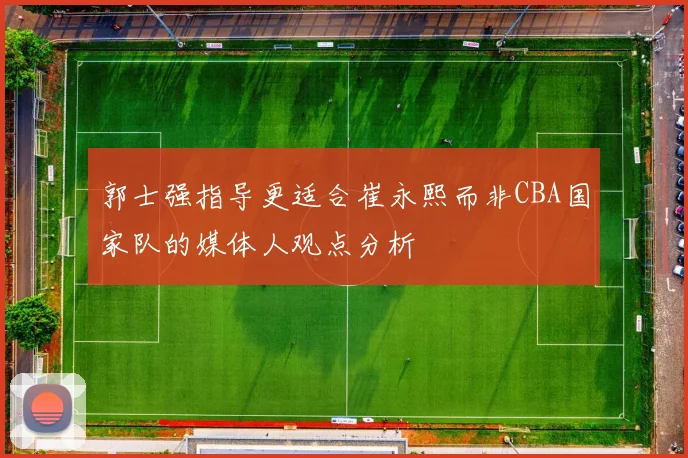 郭士强指导更适合崔永熙而非CBA国家队的媒体人观点分析