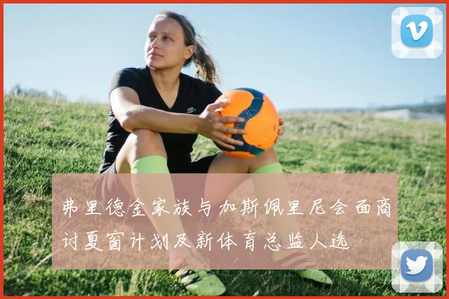 弗里德金家族与加斯佩里尼会面商讨夏窗计划及新体育总监人选