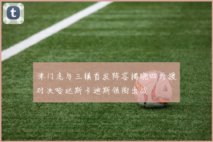 津门虎与三镇首发阵容揭晓四外援对决哈达斯卡迪斯领衔出战