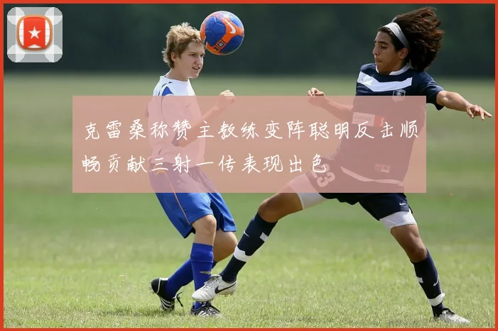 克雷桑称赞主教练变阵聪明反击顺畅贡献三射一传表现出色