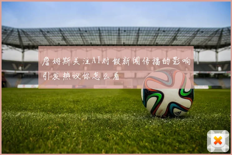 詹姆斯关注AI对假新闻传播的影响引发热议你怎么看